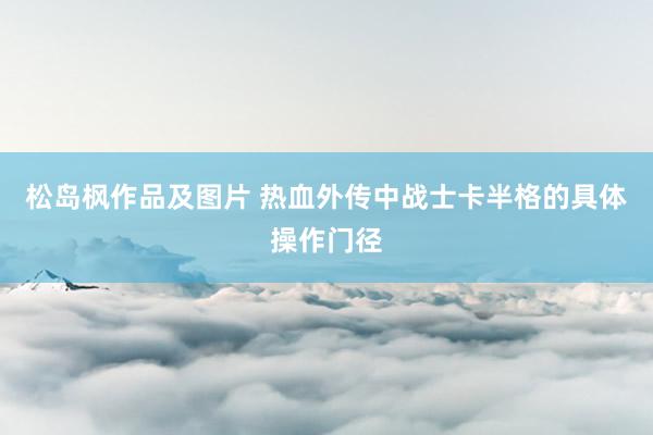 松岛枫作品及图片 热血外传中战士卡半格的具体操作门径