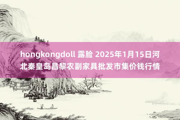 hongkongdoll 露脸 2025年1月15日河北秦皇岛昌黎农副家具批发市集价钱行情