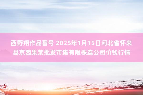 西野翔作品番号 2025年1月15日河北省怀来县京西果菜批发市集有限株连公司价钱行情