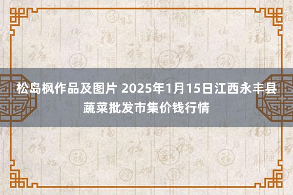 松岛枫作品及图片 2025年1月15日江西永丰县蔬菜批发市集价钱行情