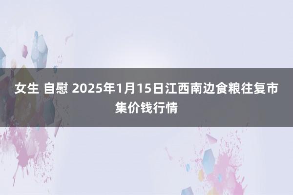 女生 自慰 2025年1月15日江西南边食粮往复市集价钱行情