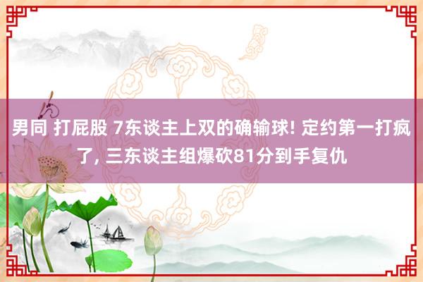 男同 打屁股 7东谈主上双的确输球! 定约第一打疯了, 三东谈主组爆砍81分到手复仇