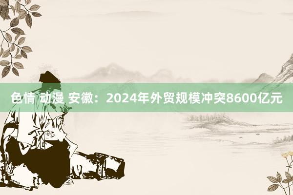 色情 动漫 安徽：2024年外贸规模冲突8600亿元