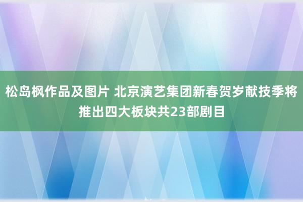 松岛枫作品及图片 北京演艺集团新春贺岁献技季将推出四大板块共23部剧目