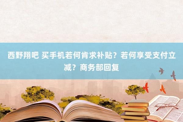西野翔吧 买手机若何肯求补贴？若何享受支付立减？商务部回复