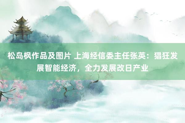 松岛枫作品及图片 上海经信委主任张英：猖狂发展智能经济，全力发展改日产业