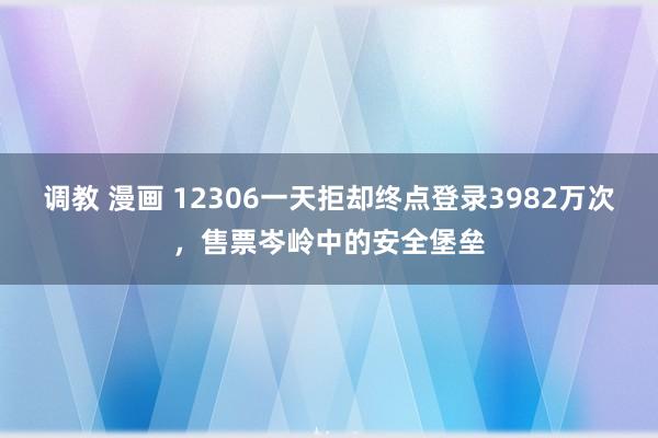 调教 漫画 12306一天拒却终点登录3982万次，售票岑岭中的安全堡垒
