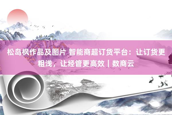 松岛枫作品及图片 智能商超订货平台：让订货更粗浅，让经管更高效｜数商云