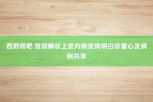 西野翔吧 宫颈鳞状上皮内病变病明白诊重心及病例共享