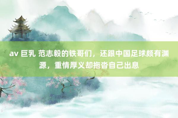 av 巨乳 范志毅的铁哥们，还跟中国足球颇有渊源，重情厚义却拖沓自己出息