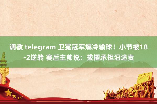 调教 telegram 卫冕冠军爆冷输球！小节被18-2逆转 赛后主帅说：拔擢承担沿途责