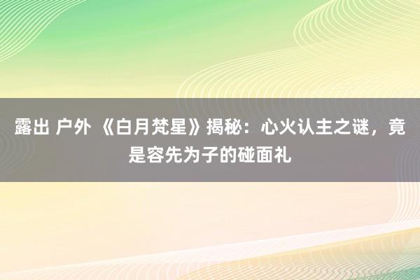 露出 户外 《白月梵星》揭秘：心火认主之谜，竟是容先为子的碰面礼