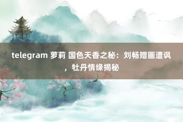 telegram 萝莉 国色天香之秘：刘畅赠画遭讽，牡丹情缘揭秘