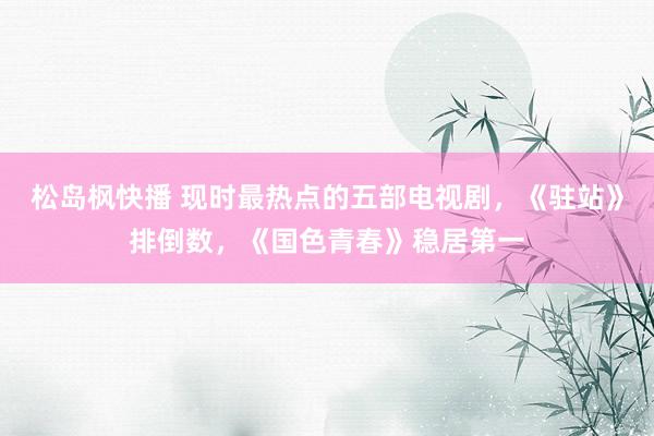 松岛枫快播 现时最热点的五部电视剧，《驻站》排倒数，《国色青春》稳居第一