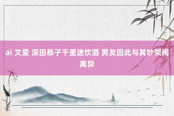 ai 文爱 深田恭子千里迷饮酒 男友因此与其吵架闹离异