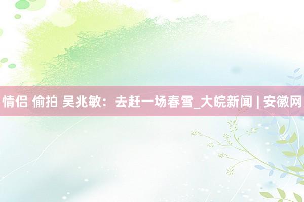 情侣 偷拍 吴兆敏：去赶一场春雪_大皖新闻 | 安徽网