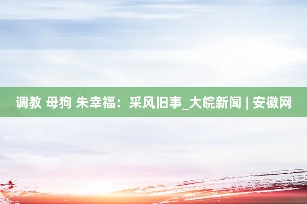 调教 母狗 朱幸福：采风旧事_大皖新闻 | 安徽网