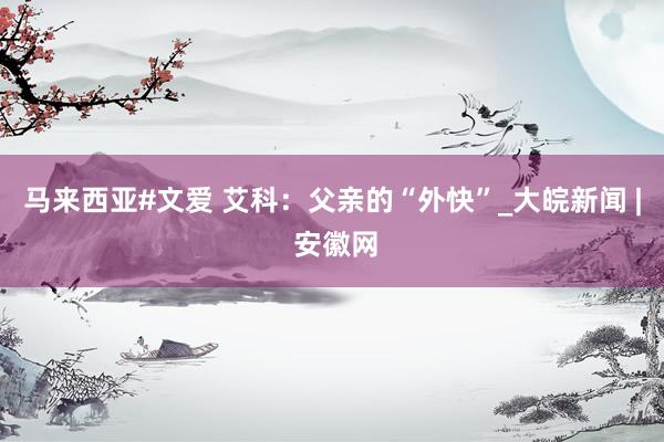 马来西亚#文爱 艾科：父亲的“外快”_大皖新闻 | 安徽网
