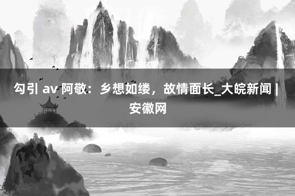 勾引 av 阿敬：乡想如缕，故情面长_大皖新闻 | 安徽网