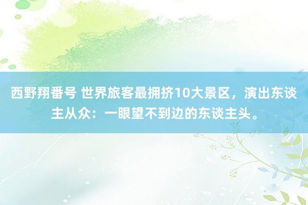 西野翔番号 世界旅客最拥挤10大景区，演出东谈主从众：一眼望不到边的东谈主头。