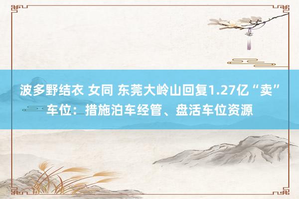 波多野结衣 女同 东莞大岭山回复1.27亿“卖”车位：措施泊车经管、盘活车位资源
