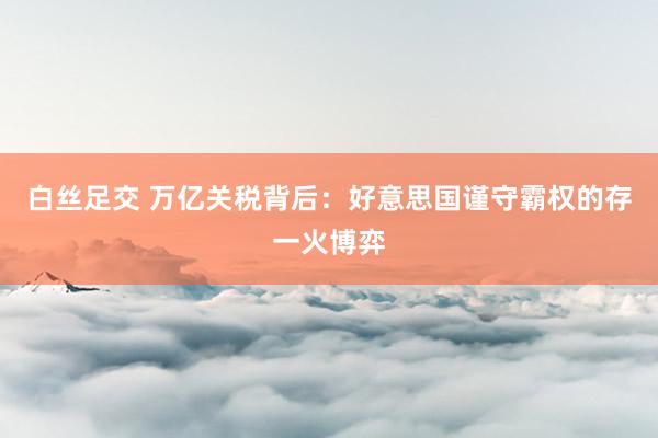 白丝足交 万亿关税背后：好意思国谨守霸权的存一火博弈