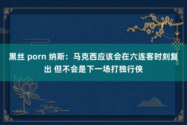 黑丝 porn 纳斯：马克西应该会在六连客时刻复出 但不会是下一场打独行侠