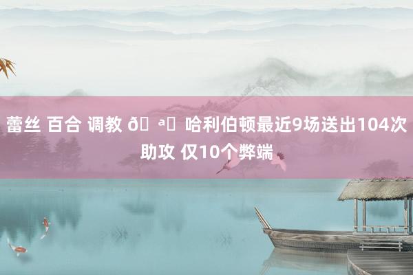 蕾丝 百合 调教 🪄哈利伯顿最近9场送出104次助攻 仅10个弊端