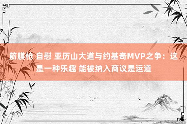 筋膜枪 自慰 亚历山大道与约基奇MVP之争：这是一种乐趣 能被纳入商议是运道