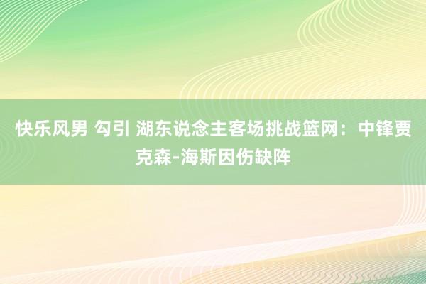 快乐风男 勾引 湖东说念主客场挑战篮网：中锋贾克森-海斯因伤缺阵