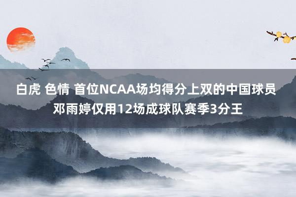 白虎 色情 首位NCAA场均得分上双的中国球员 邓雨婷仅用12场成球队赛季3分王