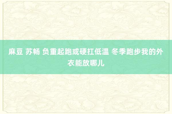 麻豆 苏畅 负重起跑或硬扛低温 冬季跑步我的外衣能放哪儿