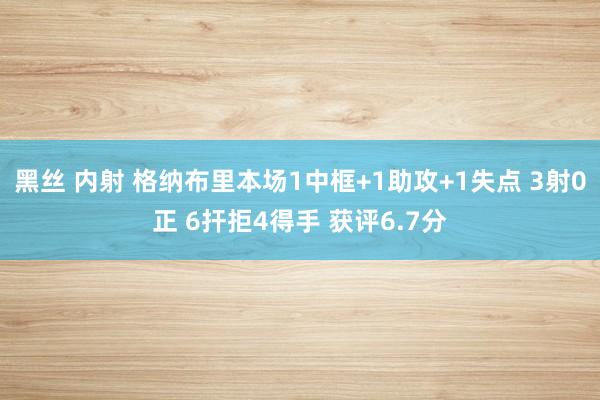 黑丝 内射 格纳布里本场1中框+1助攻+1失点 3射0正 6扞拒4得手 获评6.7分