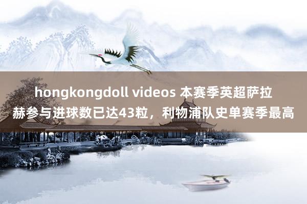 hongkongdoll videos 本赛季英超萨拉赫参与进球数已达43粒，利物浦队史单赛季最高