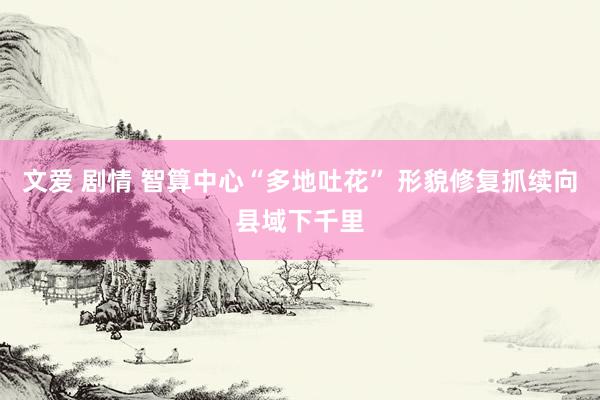 文爱 剧情 智算中心“多地吐花” 形貌修复抓续向县域下千里