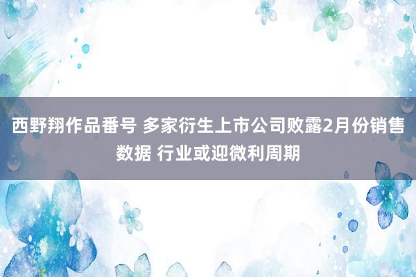 西野翔作品番号 多家衍生上市公司败露2月份销售数据 行业或迎微利周期