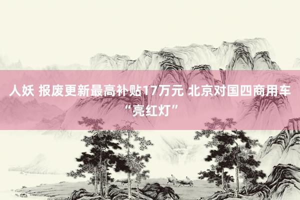 人妖 报废更新最高补贴17万元 北京对国四商用车“亮红灯”
