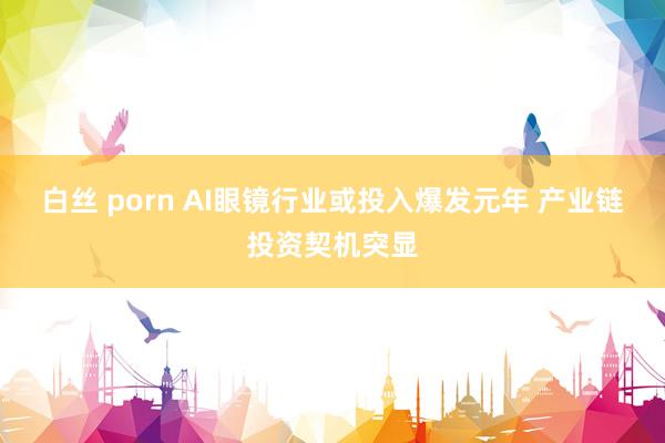 白丝 porn AI眼镜行业或投入爆发元年 产业链投资契机突显
