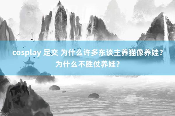 cosplay 足交 为什么许多东谈主养猫像养娃？为什么不胜仗养娃？