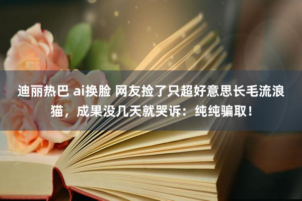 迪丽热巴 ai换脸 网友捡了只超好意思长毛流浪猫，成果没几天就哭诉：纯纯骗取！