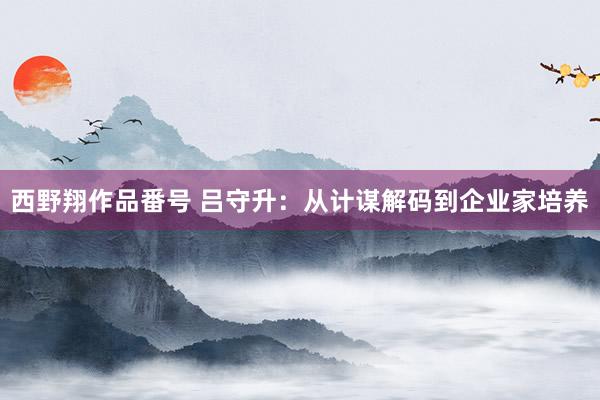 西野翔作品番号 吕守升：从计谋解码到企业家培养