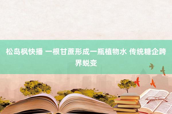 松岛枫快播 一根甘蔗形成一瓶植物水 传统糖企跨界蜕变