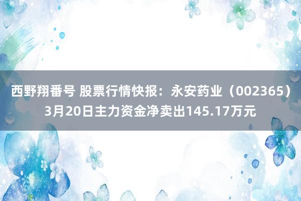 西野翔番号 股票行情快报：永安药业（002365）3月20日主力资金净卖出145.17万元