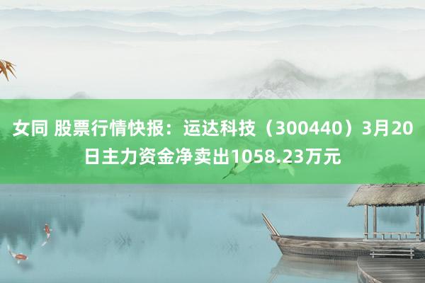 女同 股票行情快报：运达科技（300440）3月20日主力资金净卖出1058.23万元