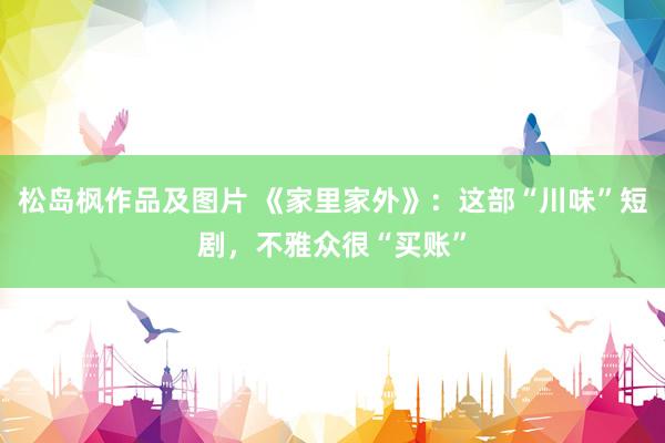 松岛枫作品及图片 《家里家外》：这部“川味”短剧，不雅众很“买账”