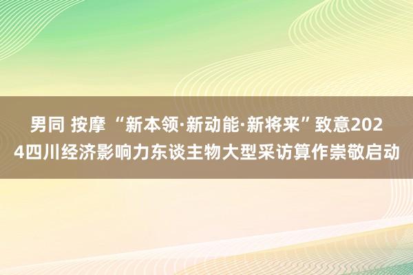 男同 按摩 “新本领·新动能·新将来”致意2024四川经济影响力东谈主物大型采访算作崇敬启动