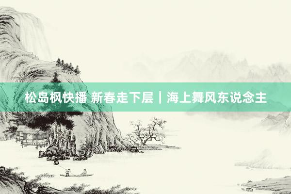 松岛枫快播 新春走下层｜海上舞风东说念主