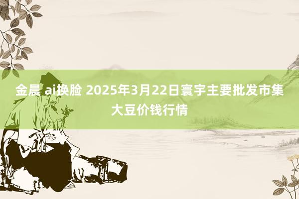 金晨 ai换脸 2025年3月22日寰宇主要批发市集大豆价钱行情