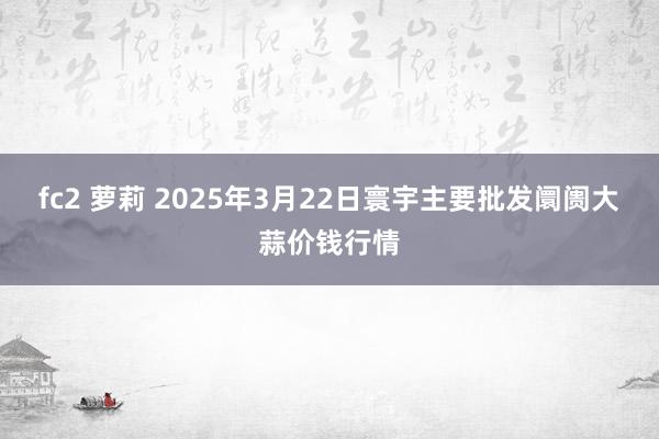 fc2 萝莉 2025年3月22日寰宇主要批发阛阓大蒜价钱行情