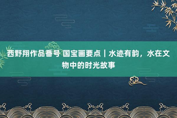 西野翔作品番号 国宝画要点｜水迹有韵，水在文物中的时光故事